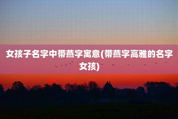 女孩子名字中带燕字寓意(带燕字高雅的名字女孩)