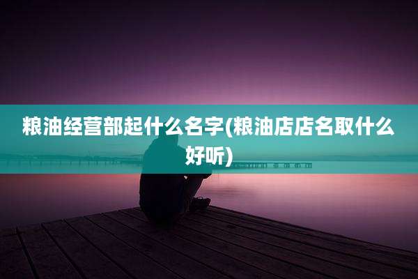 粮油经营部起什么名字(粮油店店名取什么好听)