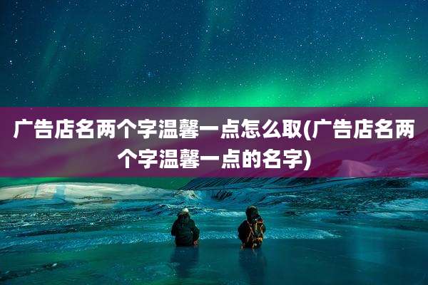 广告店名两个字温馨一点怎么取(广告店名两个字温馨一点的名字)