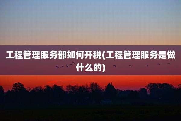 工程管理服务部如何开税(工程管理服务是做什么的)