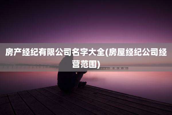 房产经纪有限公司名字大全(房屋经纪公司经营范围)