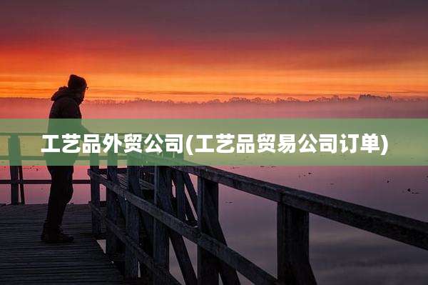 工艺品外贸公司(工艺品贸易公司订单)