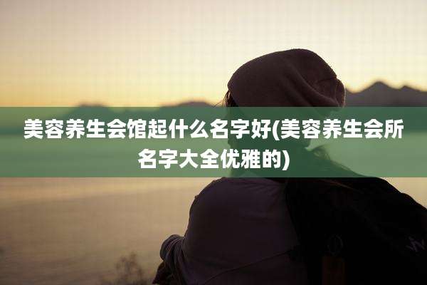 美容养生会馆起什么名字好(美容养生会所名字大全优雅的)