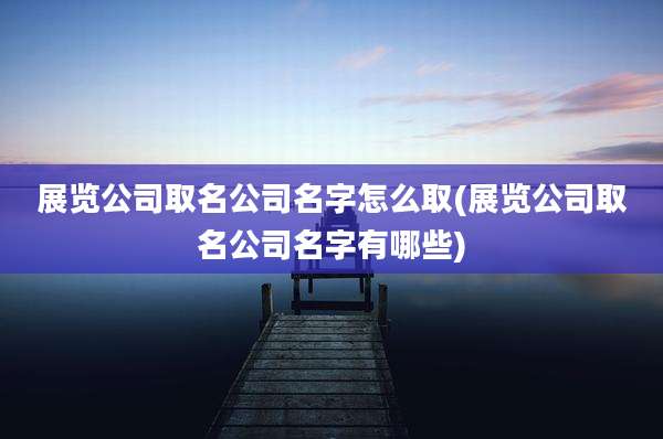 展览公司取名公司名字怎么取(展览公司取名公司名字有哪些)