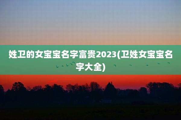 姓卫的女宝宝名字富贵2023(卫姓女宝宝名字大全)