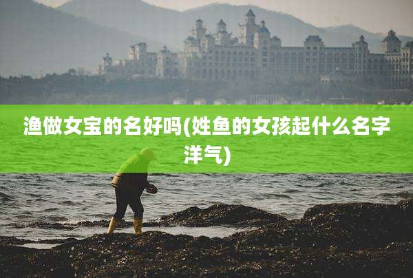 渔做女宝的名好吗(姓鱼的女孩起什么名字洋气)