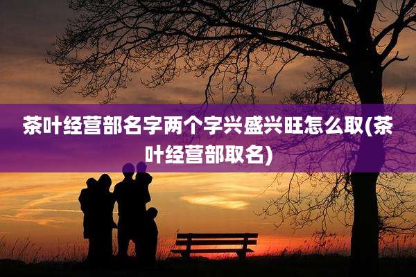 茶叶经营部名字两个字兴盛兴旺怎么取(茶叶经营部取名)