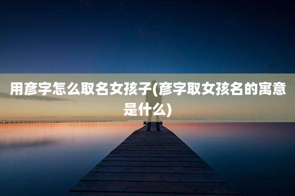 用彦字怎么取名女孩子(彦字取女孩名的寓意是什么)