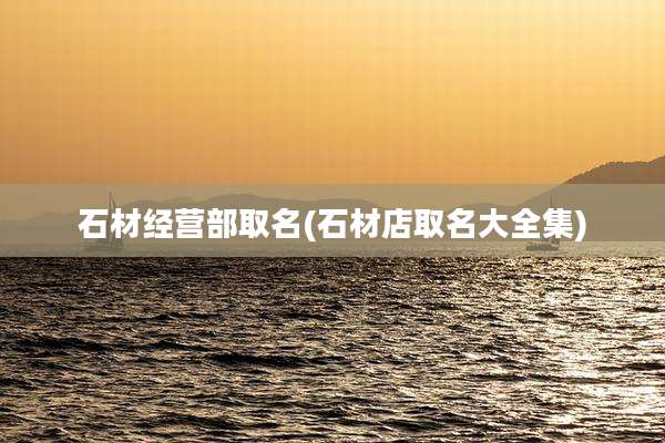 石材经营部取名(石材店取名大全集)
