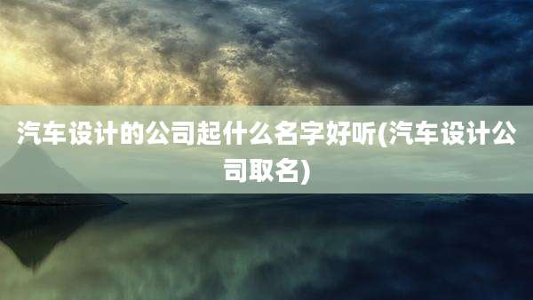 汽车设计的公司起什么名字好听(汽车设计公司取名)