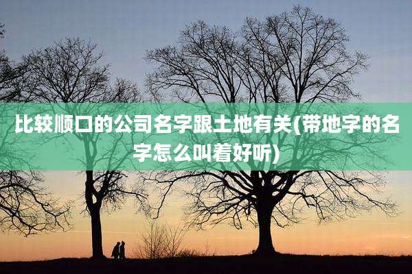 比较顺口的公司名字跟土地有关(带地字的名字怎么叫着好听)