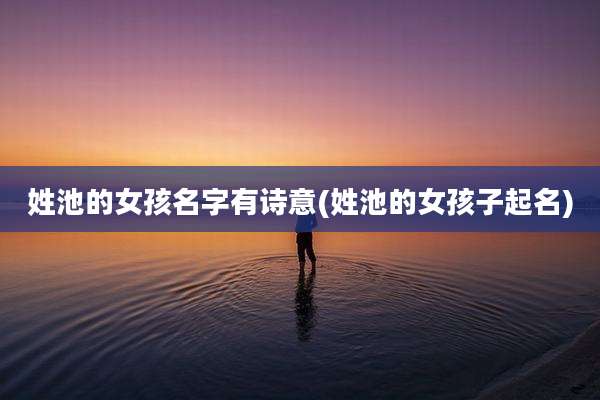 姓池的女孩名字有诗意(姓池的女孩子起名)