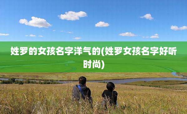姓罗的女孩名字洋气的(姓罗女孩名字好听时尚)