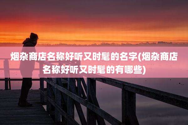 烟杂商店名称好听又时髦的名字(烟杂商店名称好听又时髦的有哪些)