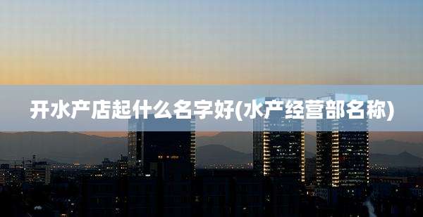 开水产店起什么名字好(水产经营部名称)