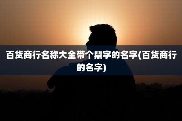百货商行名称大全带个鼎字的名字(百货商行的名字)