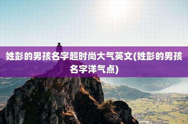 姓彭的男孩名字超时尚大气英文(姓彭的男孩名字洋气点)