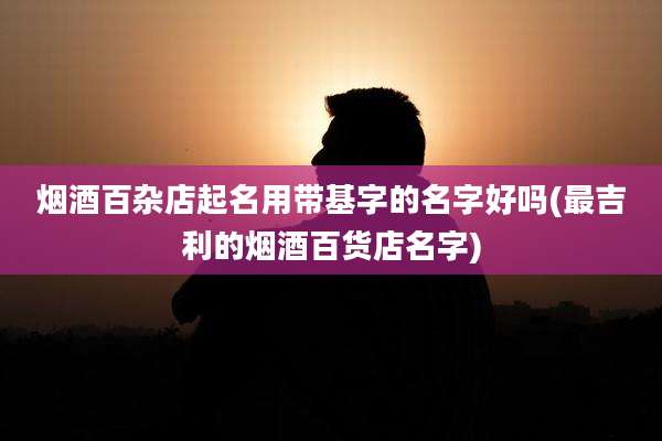 烟酒百杂店起名用带基字的名字好吗(最吉利的烟酒百货店名字)