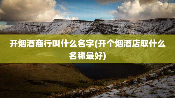 开烟酒商行叫什么名字(开个烟酒店取什么名称最好)
