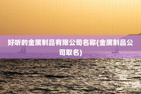 好听的金属制品有限公司名称(金属制品公司取名)