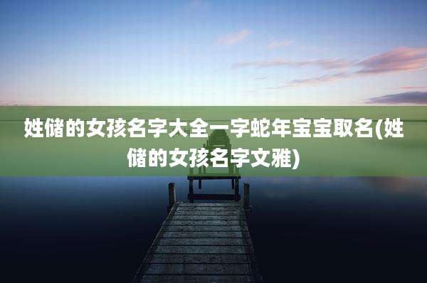 姓储的女孩名字大全一字蛇年宝宝取名(姓储的女孩名字文雅)