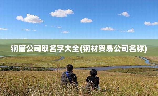 钢管公司取名字大全(钢材贸易公司名称)