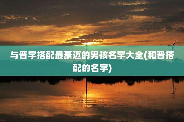 与晋字搭配最豪迈的男孩名字大全(和晋搭配的名字)