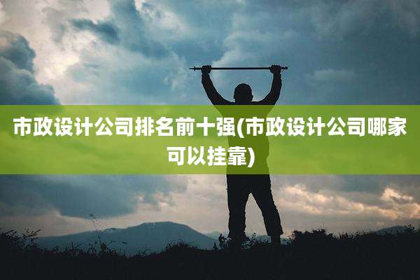 市政设计公司排名前十强(市政设计公司哪家可以挂靠)