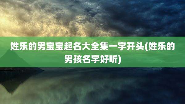 姓乐的男宝宝起名大全集一字开头(姓乐的男孩名字好听)