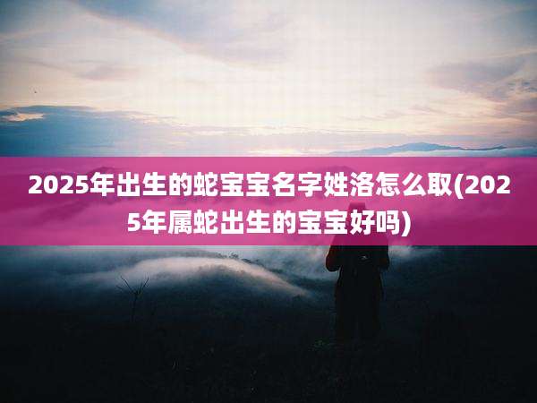 2025年出生的蛇宝宝名字姓洛怎么取(2025年属蛇出生的宝宝好吗)