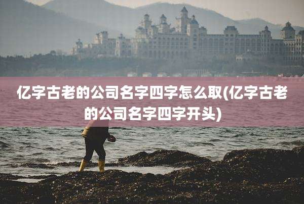 亿字古老的公司名字四字怎么取(亿字古老的公司名字四字开头)