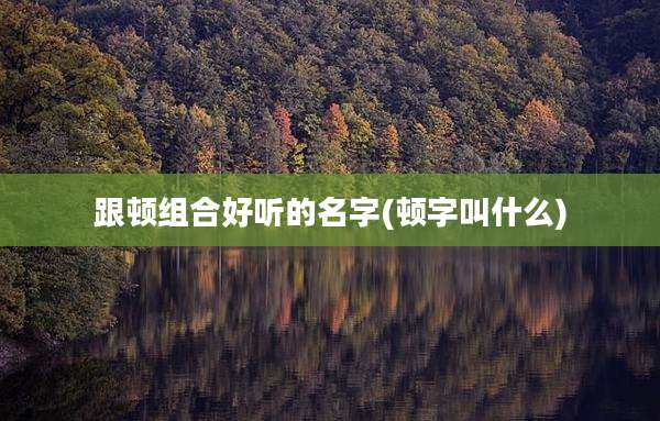 跟顿组合好听的名字(顿字叫什么)