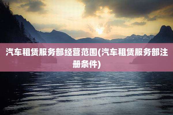 汽车租赁服务部经营范围(汽车租赁服务部注册条件)