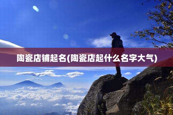 陶瓷店铺起名(陶瓷店起什么名字大气)