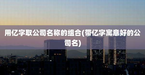 用亿字取公司名称的组合(带亿字寓意好的公司名)