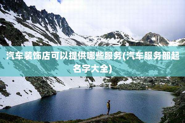 汽车装饰店可以提供哪些服务(汽车服务部起名字大全)