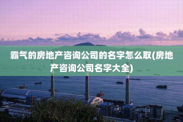 霸气的房地产咨询公司的名字怎么取(房地产咨询公司名字大全)