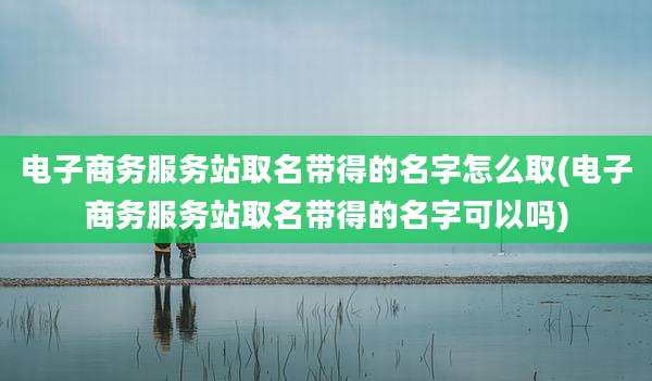 电子商务服务站取名带得的名字怎么取(电子商务服务站取名带得的名字可以吗)