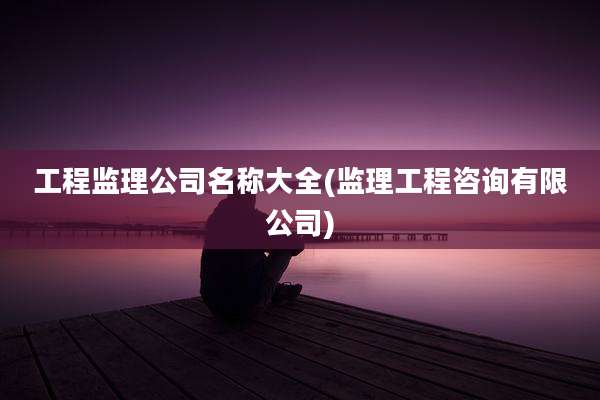 工程监理公司名称大全(监理工程咨询有限公司)