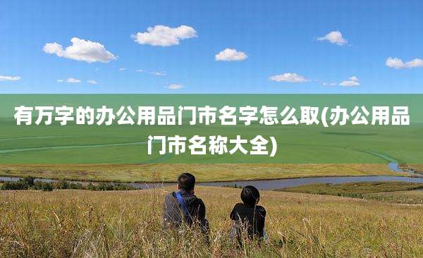 有万字的办公用品门市名字怎么取(办公用品门市名称大全)