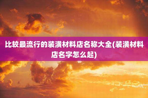 比较最流行的装潢材料店名称大全(装潢材料店名字怎么起)