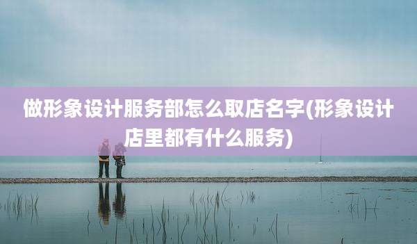 做形象设计服务部怎么取店名字(形象设计店里都有什么服务)