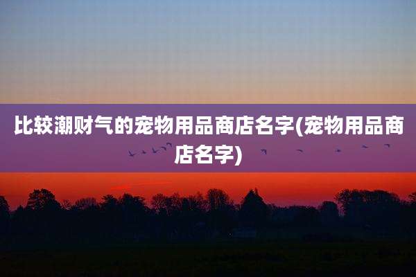 比较潮财气的宠物用品商店名字(宠物用品商店名字)