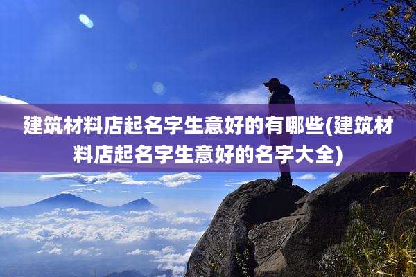 建筑材料店起名字生意好的有哪些(建筑材料店起名字生意好的名字大全)