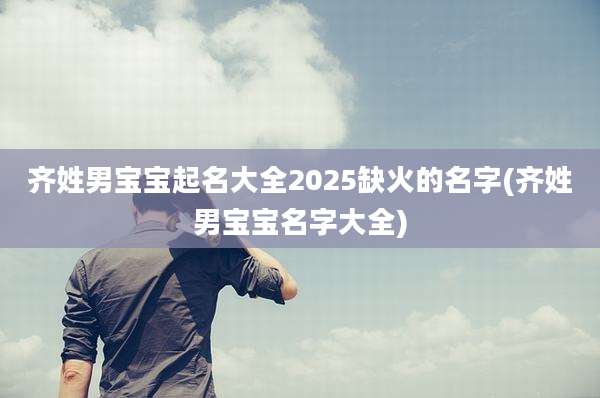 齐姓男宝宝起名大全2025缺火的名字(齐姓男宝宝名字大全)