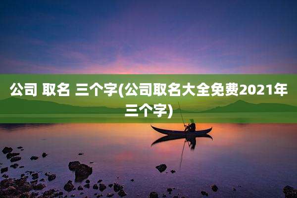 公司 取名 三个字(公司取名大全免费2021年三个字)