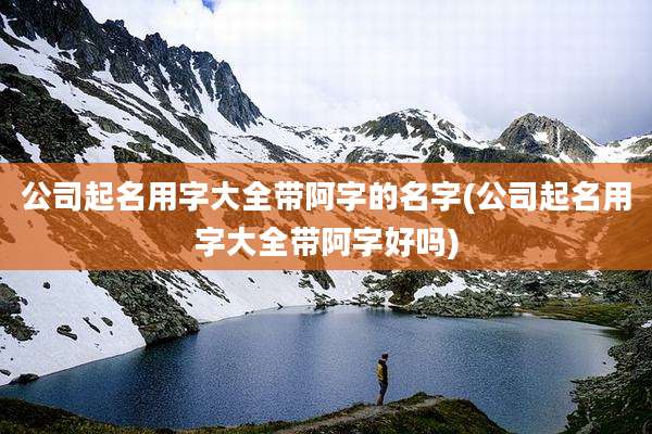 公司起名用字大全带阿字的名字(公司起名用字大全带阿字好吗)