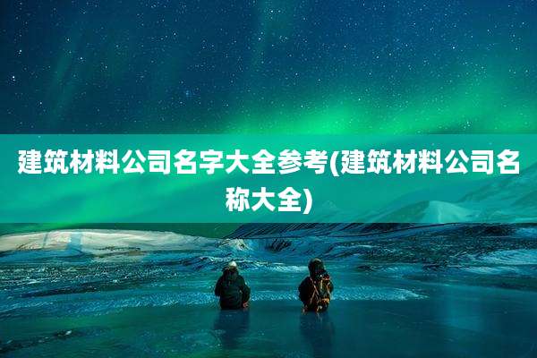 建筑材料公司名字大全参考(建筑材料公司名称大全)