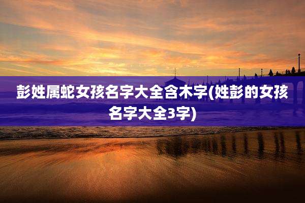 彭姓属蛇女孩名字大全含木字(姓彭的女孩名字大全3字)