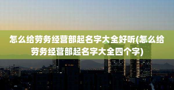 怎么给劳务经营部起名字大全好听(怎么给劳务经营部起名字大全四个字)